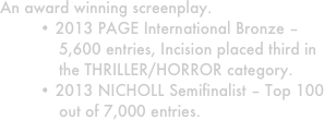 An award winning screenplay. 
• 2013 PAGE International Bronze – 5,600 entries, Incision placed third in the THRILLER/HORROR category.
• 2013 NICHOLL Semifinalist – Top 100 out of 7,000 entries. 
