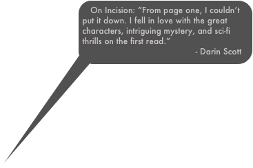 On Incision: “From page one, I couldn’t put it down. I fell in love with the great characters, intriguing mystery, and sci-fi thrills on the first read.”                                             - Darin Scott
