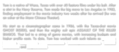 Tom is a native of Waco, Texas with over 40 feature films under his belt. After a stint in the Navy Reserve, Tom made the big move to Los Angeles in 1982, finding employment in the movie industry two weeks after he arrived (he was an usher at the Mann Chinese Theater). 

His start as a cinematographer came in 1986, with the Texas-shot movie GHOST RIDERS, and then the mighty cult epic ASSAULT OF THE KILLER BIMBOS. That led to a string of genre movies, with increasing budgets and higher profile casts. To date, Tom has worked with such talents as Leonardo DiCaprio, Alan Arkin, James Coburn, Christopher Plummer, Richard Chamberlin and Angela Basset.