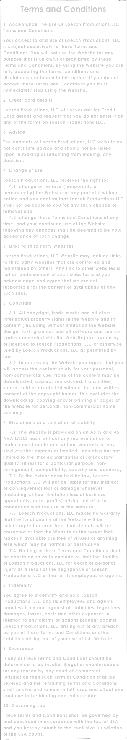Terms and Conditions

1  Acceptance The Use Of Loesch Productions,LLC Terms and Conditions
Your access to and use of Loesch Productions, LLC is subject exclusively to these Terms and Conditions. You will not use the Website for any purpose that is unlawful or prohibited by these Terms and Conditions. By using the Website you are fully accepting the terms, conditions and disclaimers contained in this notice. If you do not accept these Terms and Conditions you must immediately stop using the Website.
2  Credit card details
Loesch Productions, LLC will never ask for Credit Card details and request that you do not enter it on any of the forms on Loesch Productions LLC.
3  Advice
The contents of Loesch Productions, LLC website do not constitute advice and should not be relied upon in making or refraining from making, any decision.
4  Change of Use
Loesch Productions, LLC reserves the right to:     4.1  change or remove (temporarily or permanently) the Website or any part of it without notice and you confirm that Loesch Productions LLC shall not be liable to you for any such change or removal and.     4.2  change these Terms and Conditions at any time, and your continued use of the Website following any changes shall be deemed to be your acceptance of such change.
5  Links to Third Party Websites
Loesch Productions, LLC Website may include links to third party websites that are controlled and maintained by others. Any link to other websites is not an endorsement of such websites and you acknowledge and agree that we are not responsible for the content or availability of any such sites.
6  Copyright
    6.1  All copyright, trade marks and all other intellectual property rights in the Website and its content (including without limitation the Website design, text, graphics and all software and source codes connected with the Website) are owned by or licensed to Loesch Productions, LLC or otherwise used by Loesch Productions, LLC as permitted by law.     6.2  In accessing the Website you agree that you will access the content solely for your personal, non-commercial use. None of the content may be downloaded, copied, reproduced, transmitted, stored, sold or distributed without the prior written consent of the copyright holder. This excludes the downloading, copying and/or printing of pages of the Website for personal, non-commercial home use only.
7  Disclaimers and Limitation of Liability
    7.1  The Website is provided on an AS IS and AS AVAILABLE basis without any representation or endorsement made and without warranty of any kind whether express or implied, including but not limited to the implied warranties of satisfactory quality, fitness for a particular purpose, non-infringement, compatibility, security and accuracy.     7.2  To the extent permitted by law, Loesch Productions, LLC will not be liable for any indirect or consequential loss or damage whatever (including without limitation loss of business, opportunity, data, profits) arising out of or in connection with the use of the Website.     7.3  Loesch Productions, LLC makes no warranty that the functionality of the Website will be uninterrupted or error free, that defects will be corrected or that the Website or the server that makes it available are free of viruses or anything else which may be harmful or destructive.     7.4  Nothing in these Terms and Conditions shall be construed so as to exclude or limit the liability of Loesch Productions, LLC for death or personal injury as a result of the negligence of Loesch Productions, LLC or that of its employees or agents.
8  Indemnity
You agree to indemnify and hold Loesch Productions, LLC and its employees and agents harmless from and against all liabilities, legal fees, damages, losses, costs and other expenses in relation to any claims or actions brought against Loesch Productions, LLC arising out of any breach by you of these Terms and Conditions or other liabilities arising out of your use of this Website.
9  Severance
If any of these Terms and Conditions should be determined to be invalid, illegal or unenforceable for any reason by any court of competent jurisdiction then such Term or Condition shall be severed and the remaining Terms and Conditions shall survive and remain in full force and effect and continue to be binding and enforceable.
10  Governing Law
These Terms and Conditions shall be governed by and construed in accordance with the law of USA and you hereby submit to the exclusive jurisdiction of the USA courts.
